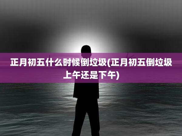 正月初五什么时候倒垃圾(正月初五倒垃圾上午还是下午)