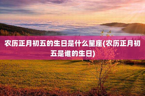 农历正月初五的生日是什么星座(农历正月初五是谁的生日)