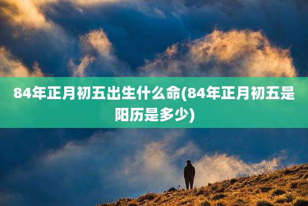 84年正月初五出生什么命(84年正月初五是阳历是多少)