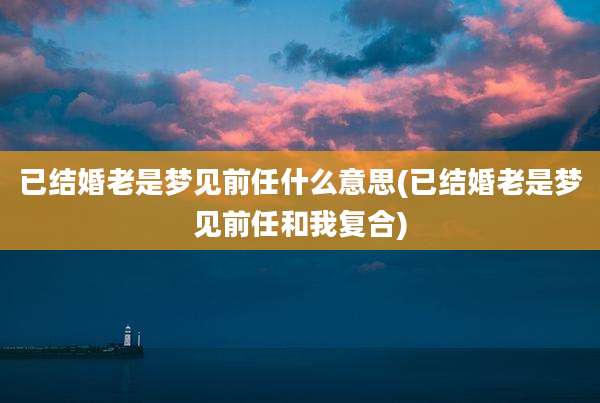 已结婚老是梦见前任什么意思(已结婚老是梦见前任和我复合)