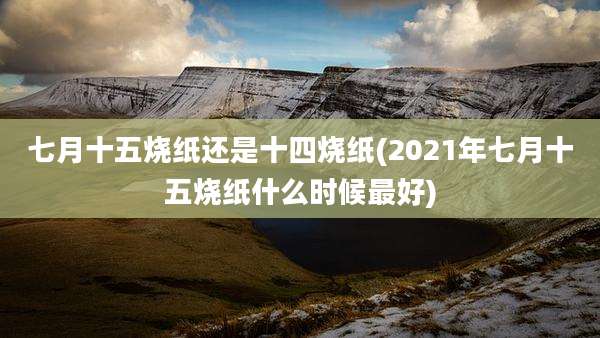 七月十五烧纸还是十四烧纸(2021年七月十五烧纸什么时候最好)