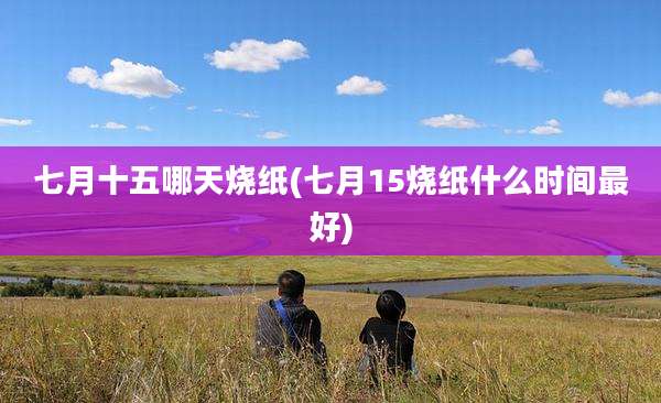 七月十五哪天烧纸(七月15烧纸什么时间最好)