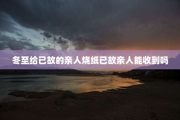 冬至给已故的亲人烧纸已故亲人能收到吗