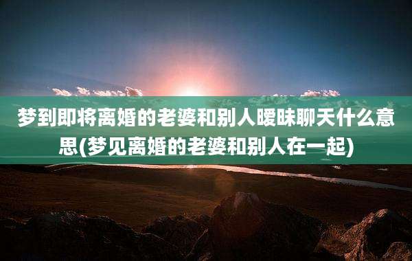 梦到即将离婚的老婆和别人暧昧聊天什么意思(梦见离婚的老婆和别人在一起)