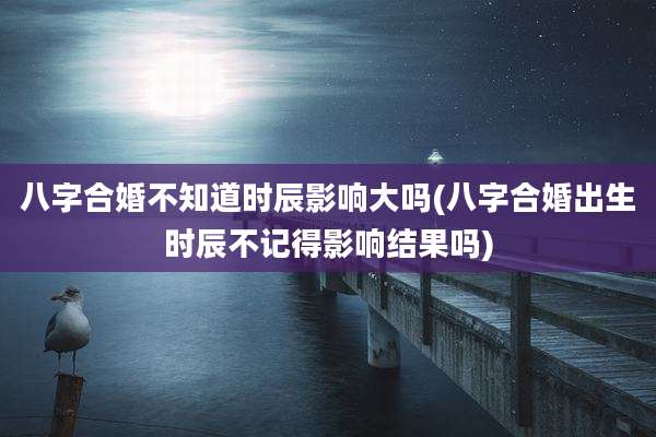 八字合婚不知道时辰影响大吗(八字合婚出生时辰不记得影响结果吗)