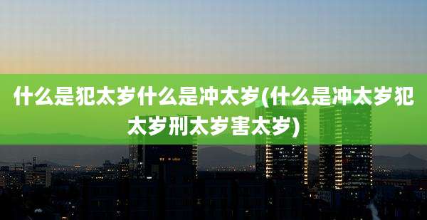 什么是犯太岁什么是冲太岁(什么是冲太岁犯太岁刑太岁害太岁)