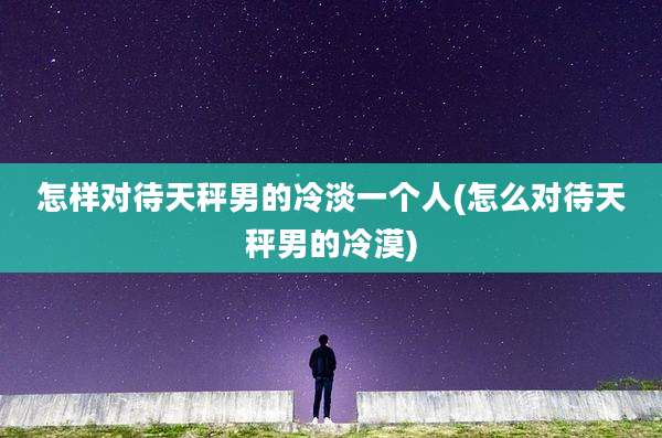 怎样对待天秤男的冷淡一个人(怎么对待天秤男的冷漠)