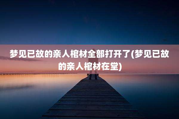 梦见已故的亲人棺材全部打开了(梦见已故的亲人棺材在堂)