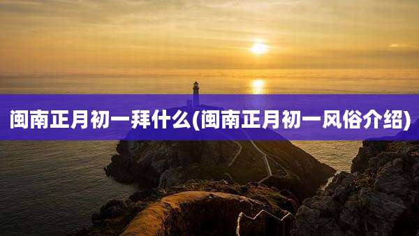 闽南正月初一拜什么(闽南正月初一风俗介绍)
