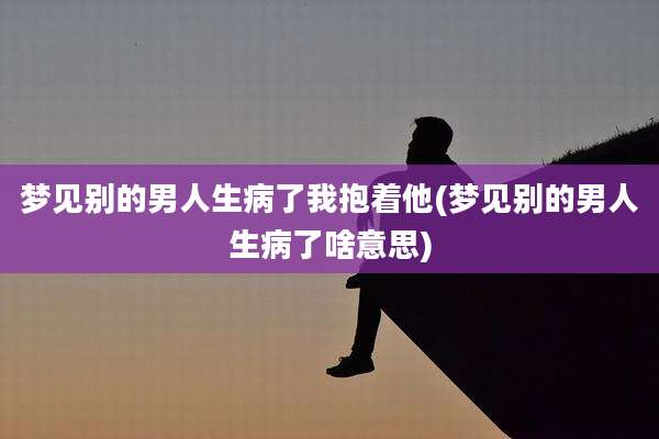 梦见别的男人生病了我抱着他(梦见别的男人生病了啥意思)