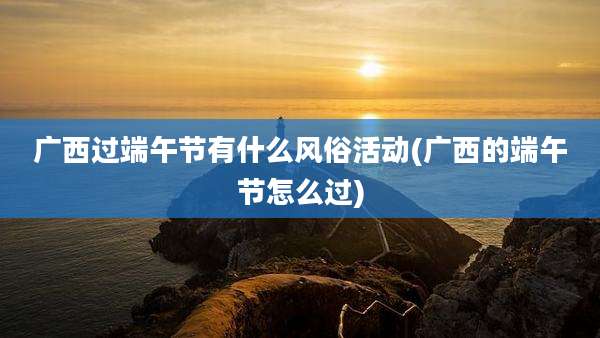 广西过端午节有什么风俗活动(广西的端午节怎么过)