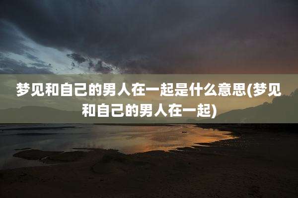 梦见和自己的男人在一起是什么意思(梦见和自己的男人在一起)