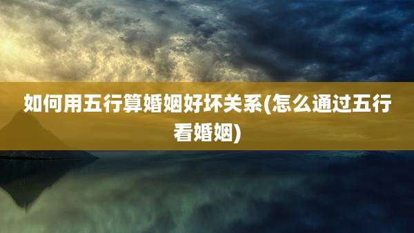 如何用五行算婚姻好坏关系(怎么通过五行看婚姻)