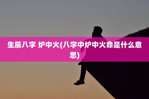 生辰八字 炉中火(八字中炉中火命是什么意思)