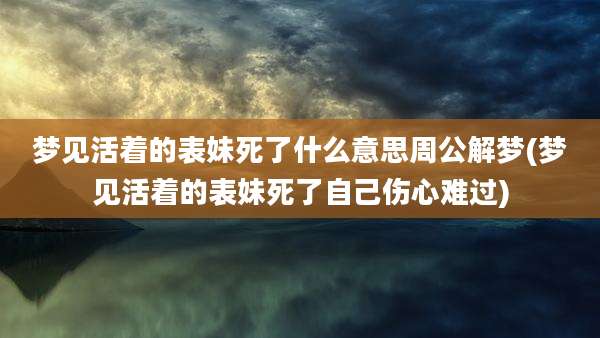 梦见活着的表妹死了什么意思周公解梦(梦见活着的表妹死了自己伤心难过)