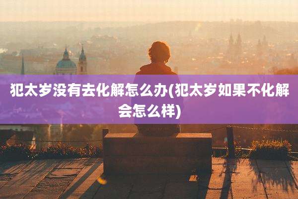 犯太岁没有去化解怎么办(犯太岁如果不化解会怎么样)