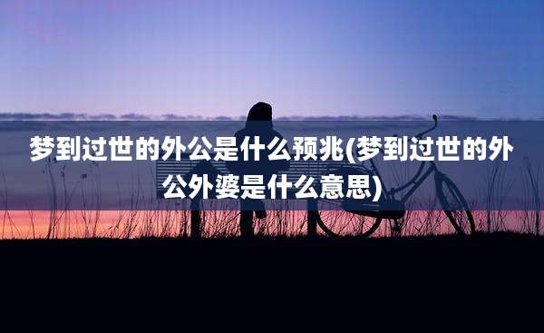 梦到过世的外公是什么预兆(梦到过世的外公外婆是什么意思)