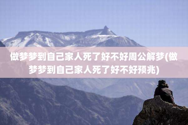 做梦梦到自己家人死了好不好周公解梦(做梦梦到自己家人死了好不好预兆)