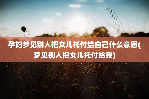 孕妇梦见别人把女儿托付给自己什么意思(梦见别人把女儿托付给我)