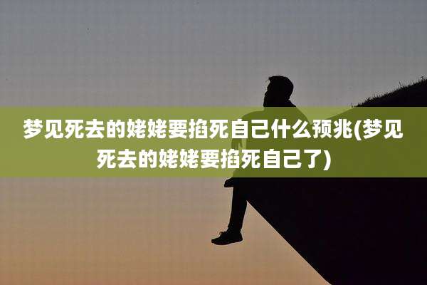 梦见死去的姥姥要掐死自己什么预兆(梦见死去的姥姥要掐死自己了)