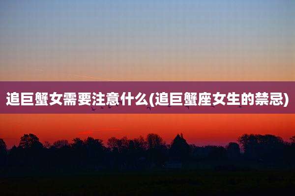 追巨蟹女需要注意什么(追巨蟹座女生的禁忌)