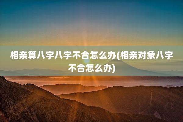 相亲算八字八字不合怎么办(相亲对象八字不合怎么办)