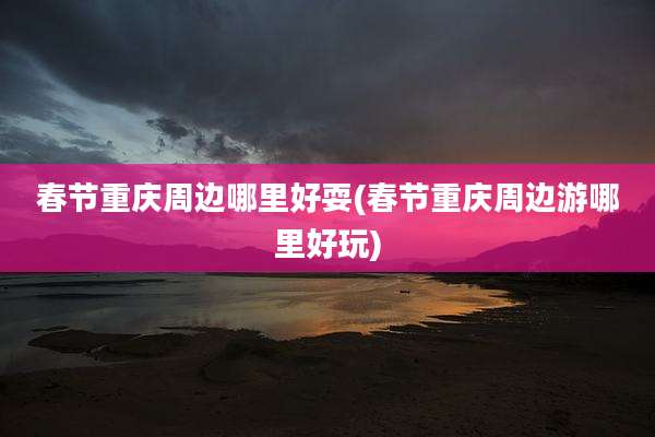 春节重庆周边哪里好耍(春节重庆周边游哪里好玩)