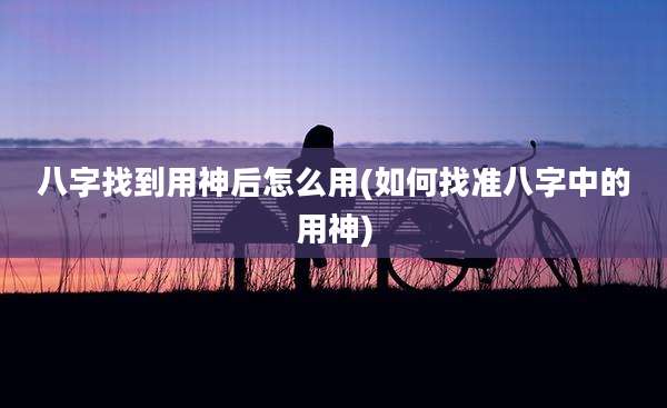 八字找到用神后怎么用(如何找准八字中的用神)