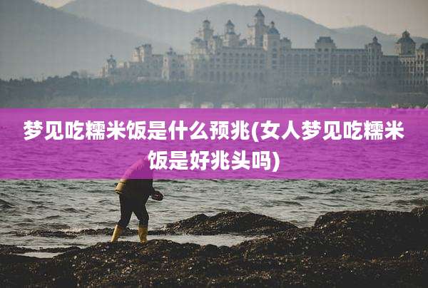 梦见吃糯米饭是什么预兆(女人梦见吃糯米饭是好兆头吗)