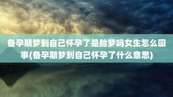备孕期梦到自己怀孕了是胎梦吗女生怎么回事(备孕期梦到自己怀孕了什么意思)
