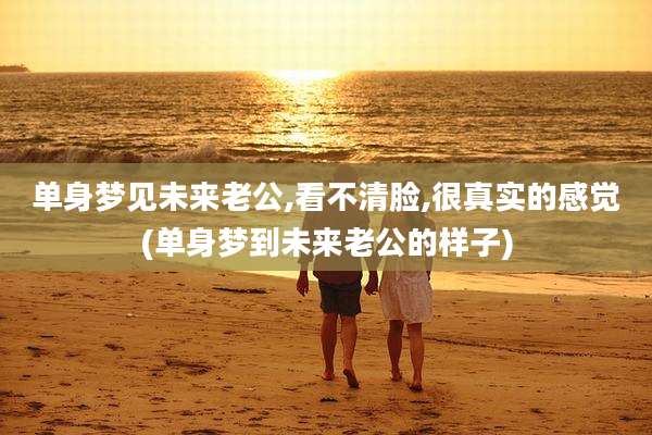 单身梦见未来老公,看不清脸,很真实的感觉(单身梦到未来老公的样子)