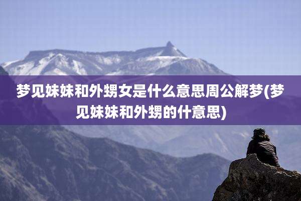 梦见妹妹和外甥女是什么意思周公解梦(梦见妹妹和外甥的什意思)