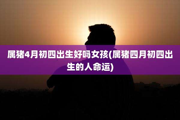 属猪4月初四出生好吗女孩(属猪四月初四出生的人命运)