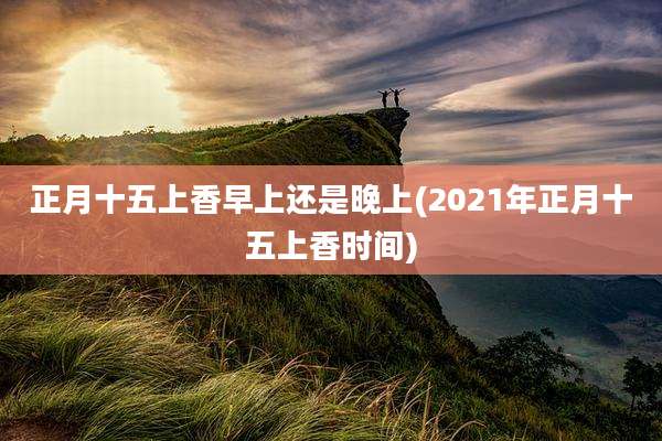 正月十五上香早上还是晚上(2021年正月十五上香时间)