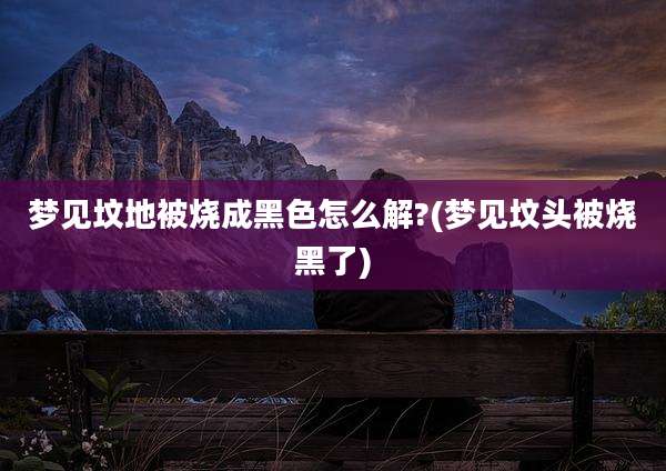 梦见坟地被烧成黑色怎么解?(梦见坟头被烧黑了)