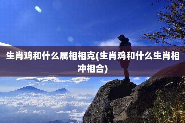 生肖鸡和什么属相相克(生肖鸡和什么生肖相冲相合)