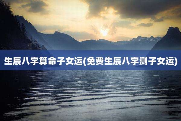 生辰八字算命子女运(免费生辰八字测子女运)
