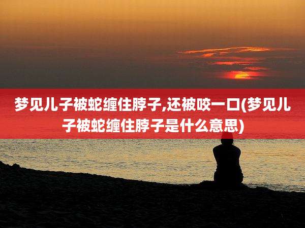 梦见儿子被蛇缠住脖子,还被咬一口(梦见儿子被蛇缠住脖子是什么意思)