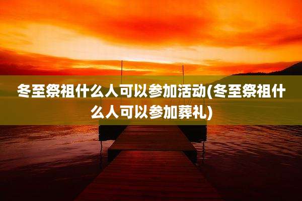 冬至祭祖什么人可以参加活动(冬至祭祖什么人可以参加葬礼)