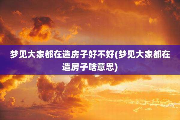 梦见大家都在造房子好不好(梦见大家都在造房子啥意思)