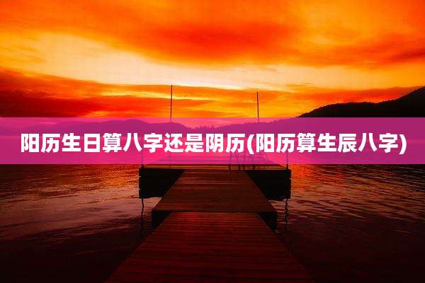 阳历生日算八字还是阴历(阳历算生辰八字)