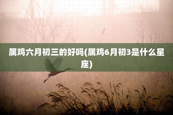 属鸡六月初三的好吗(属鸡6月初3是什么星座)