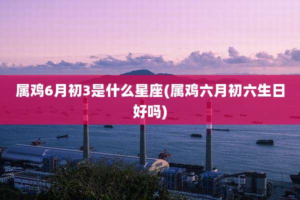 属鸡6月初3是什么星座(属鸡六月初六生日好吗)