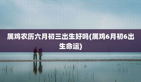 属鸡农历六月初三出生好吗(属鸡6月初6出生命运)