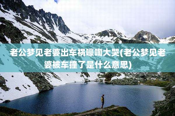 老公梦见老婆出车祸嚎啕大哭(老公梦见老婆被车撞了是什么意思)
