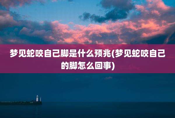 梦见蛇咬自己脚是什么预兆(梦见蛇咬自己的脚怎么回事)