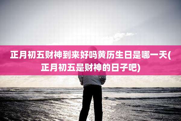正月初五财神到来好吗黄历生日是哪一天(正月初五是财神的日子吧)