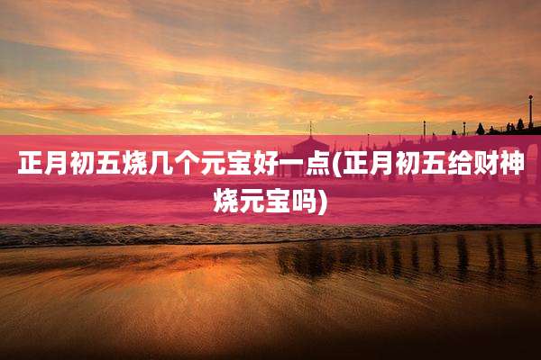 正月初五烧几个元宝好一点(正月初五给财神烧元宝吗)