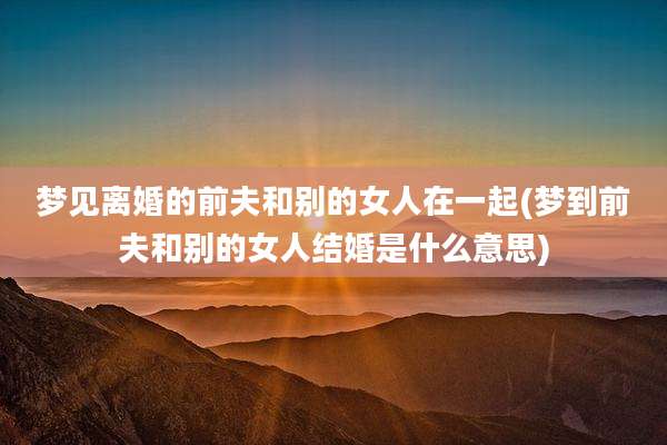 梦见离婚的前夫和别的女人在一起(梦到前夫和别的女人结婚是什么意思)