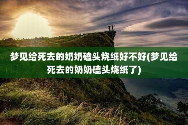梦见给死去的奶奶磕头烧纸好不好(梦见给死去的奶奶磕头烧纸了)